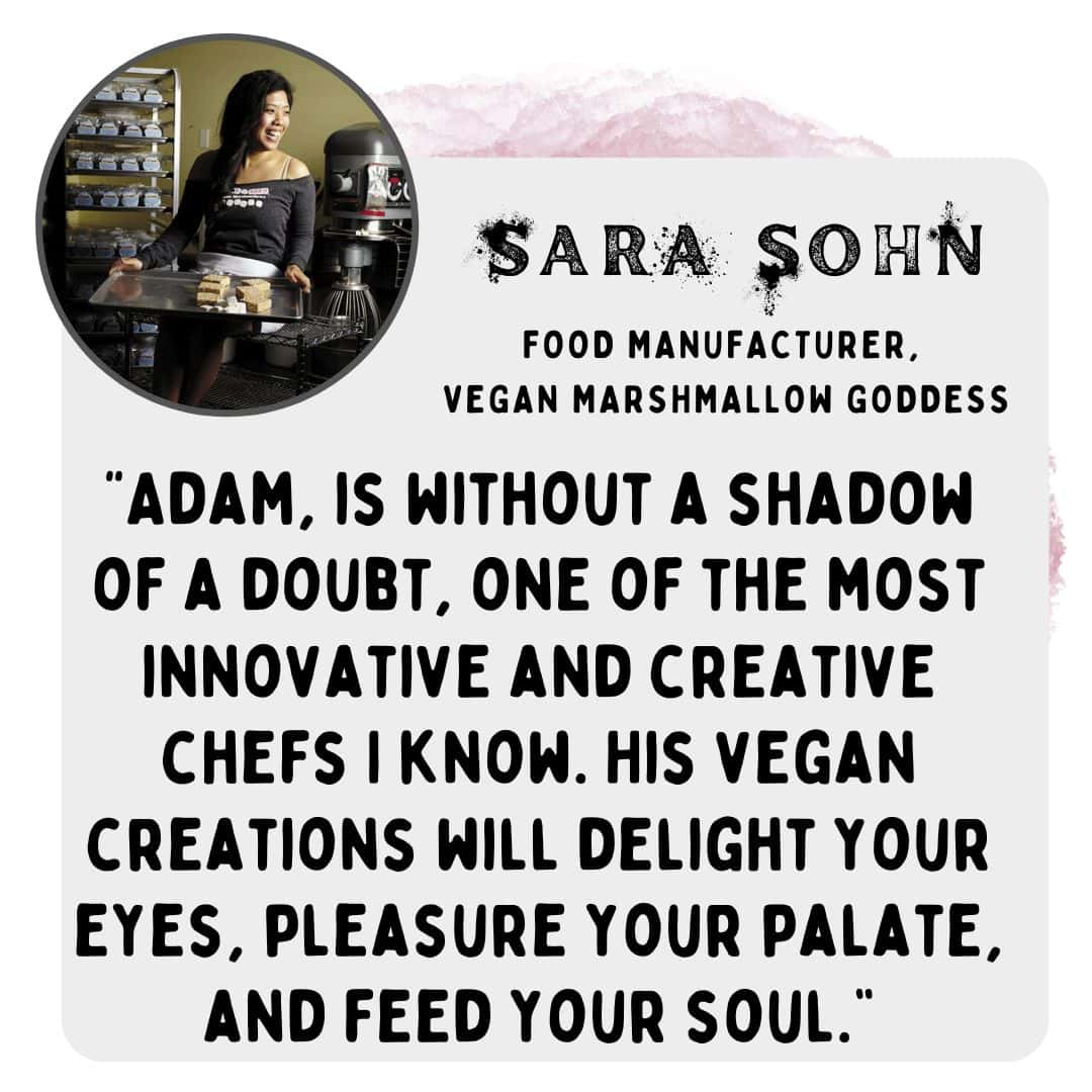 “Adam, is without a shadow of a doubt, one of the most innovative and creative chefs I know. His vegan creations will delight your eyes, pleasure your palate, and feed your soul.” -Sara Sohn