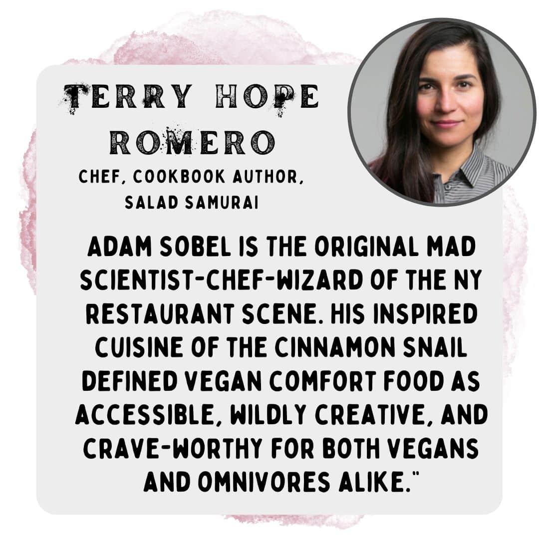 Adam Sobel is THE original mad scientist-chef-wizard of the NY restaurant scene. His inspired cuisine of the Cinnamon Snail defined vegan comfort food as accessible, wildly creative, and crave-worthy for both vegans and omnivores alike.” -Terry hope romero