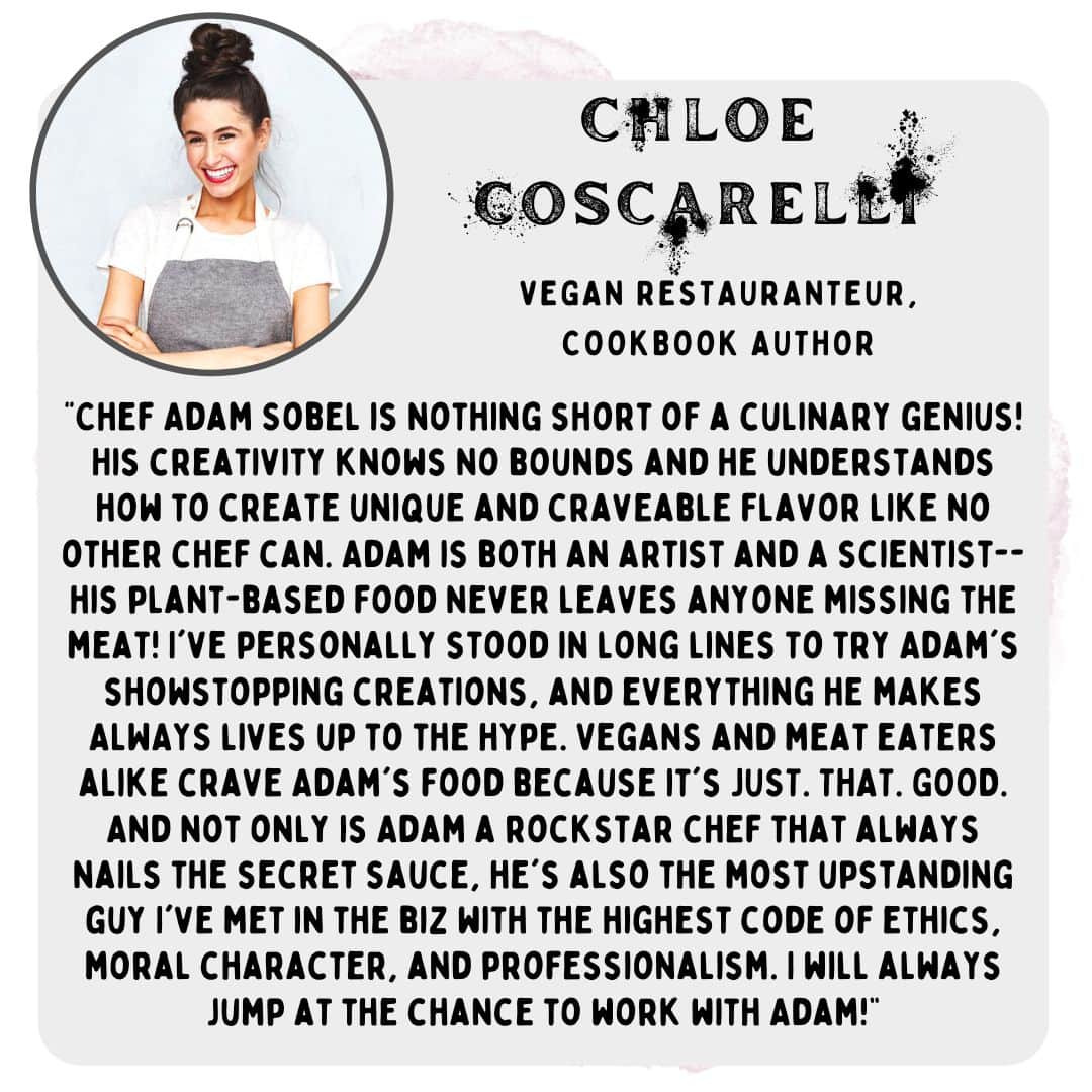 “Chef Adam Sobel is nothing short of a culinary genius! His creativity knows no bounds and he understands how to create unique and craveable flavor like no other chef can. Adam is both an artist and a scientist-- his plant-based food never leaves anyone missing the meat! I've personally stood in long lines to try Adam's showstopping creations, and everything he makes ALWAYS lives up to the hype. Vegans and meat eaters alike crave Adam's food because it's JUST. THAT. GOOD. And not only is Adam a rockstar chef that always nails the secret sauce, he's also the most upstanding guy I've met in the biz with the highest code of ethics, moral character, and professionalism. I will always jump at the chance to work with Adam!” -Chloe coscarelli