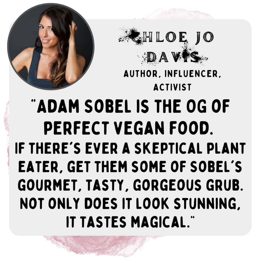 "Adam Sobel is the OG of perfect vegan food. If there's ever a skeptical plant eater, get them some of Sobel's gourmet, tasty, gorgeous grub. Not only does it look stunning, it tastes magical.” -Chloe jo davis